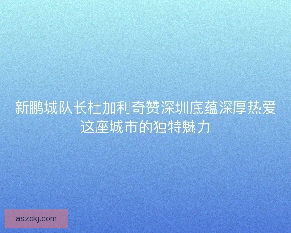 新鹏城队长杜加利奇赞深圳底蕴深厚热爱这座城市的独特魅力