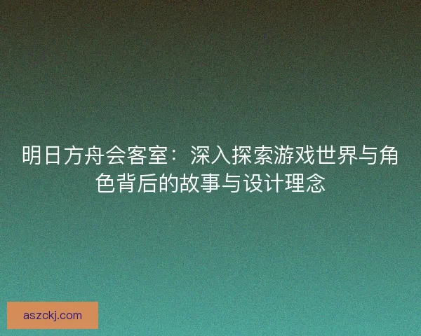 明日方舟会客室：深入探索游戏世界与角色背后的故事与设计理念