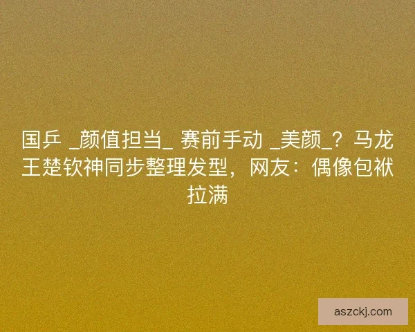 国乒 _颜值担当_ 赛前手动 _美颜_？马龙王楚钦神同步整理发型，网友：偶像包袱拉满