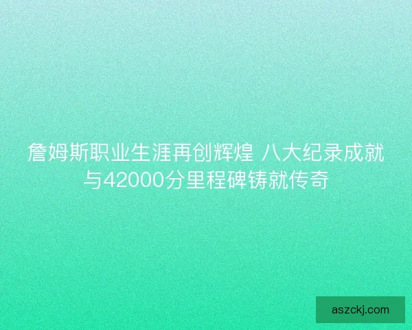 詹姆斯职业生涯再创辉煌 八大纪录成就与42000分里程碑铸就传奇