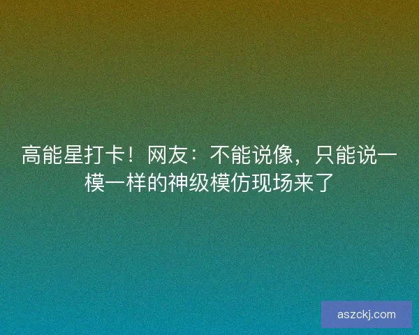 高能星打卡！网友：不能说像，只能说一模一样的神级模仿现场来了