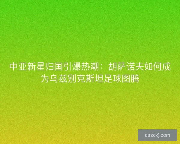 中亚新星归国引爆热潮：胡萨诺夫如何成为乌兹别克斯坦足球图腾