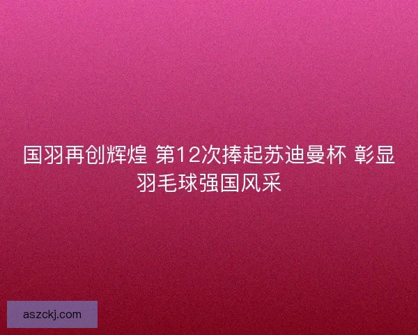 国羽再创辉煌 第12次捧起苏迪曼杯 彰显羽毛球强国风采