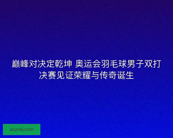 巅峰对决定乾坤 奥运会羽毛球男子双打决赛见证荣耀与传奇诞生