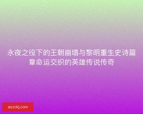 永夜之役下的王朝崩塌与黎明重生史诗篇章命运交织的英雄传说传奇