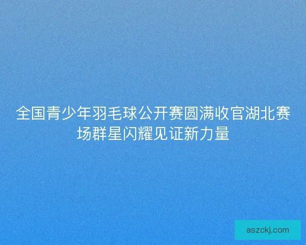 全国青少年羽毛球公开赛圆满收官湖北赛场群星闪耀见证新力量