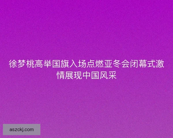 徐梦桃高举国旗入场点燃亚冬会闭幕式激情展现中国风采