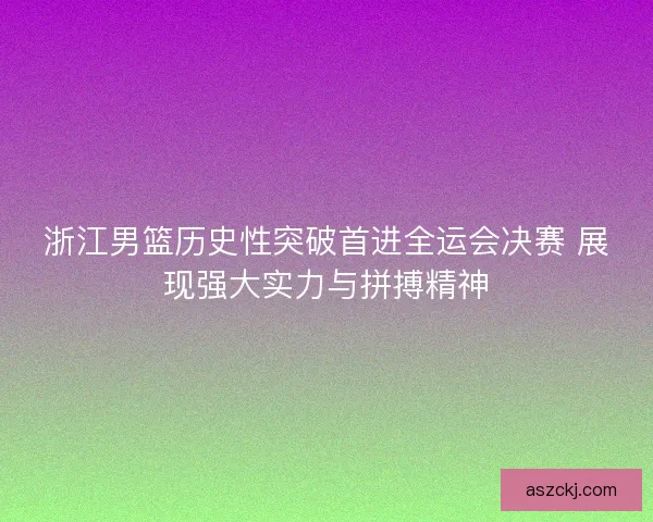 浙江男篮历史性突破首进全运会决赛 展现强大实力与拼搏精神