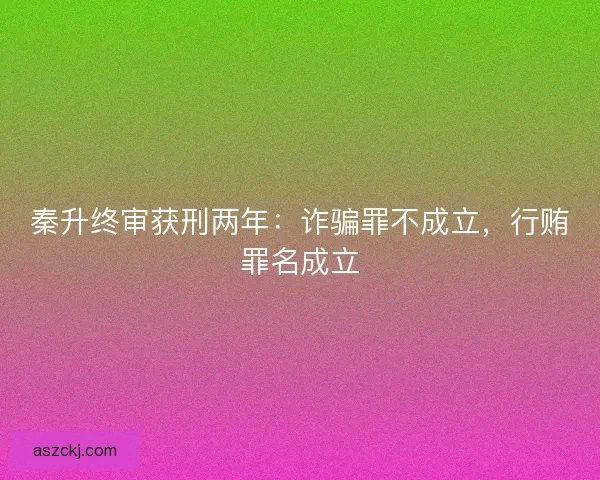 秦升终审获刑两年：诈骗罪不成立，行贿罪名成立