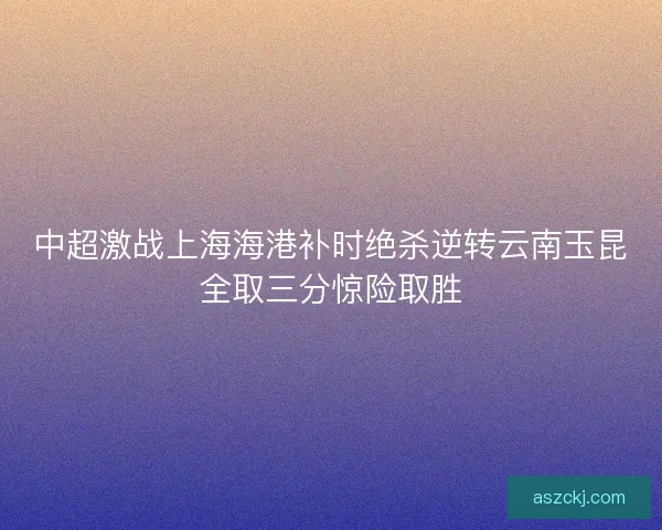 中超激战上海海港补时绝杀逆转云南玉昆全取三分惊险取胜