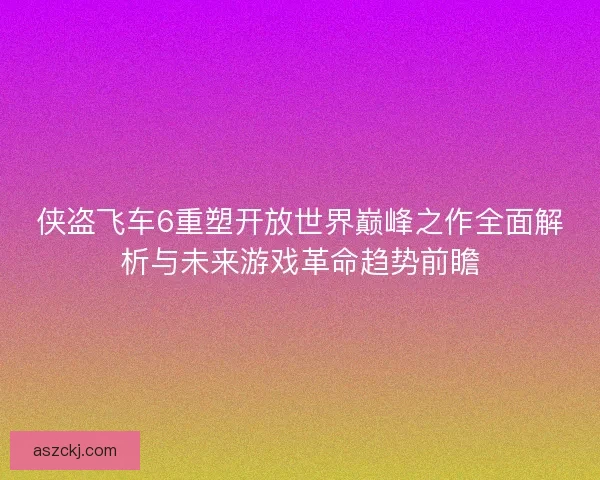 侠盗飞车6重塑开放世界巅峰之作全面解析与未来游戏革命趋势前瞻