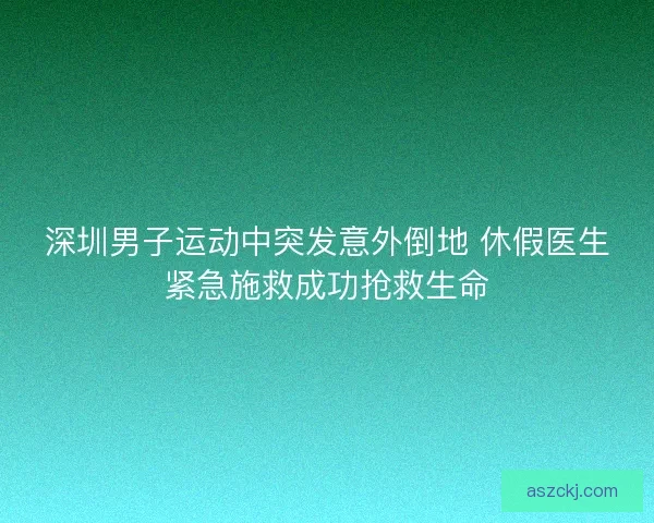 深圳男子运动中突发意外倒地 休假医生紧急施救成功抢救生命