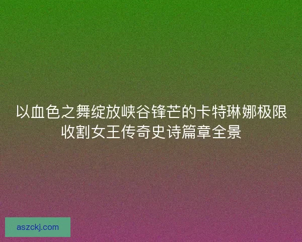 以血色之舞绽放峡谷锋芒的卡特琳娜极限收割女王传奇史诗篇章全景 以血色之舞绽放峡谷锋芒的卡特琳娜极限收割女王传奇史诗篇章全景