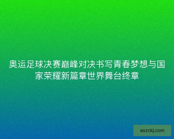 奥运足球决赛巅峰对决书写青春梦想与国家荣耀新篇章世界舞台终章