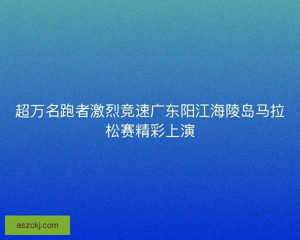 超万名跑者激烈竞速广东阳江海陵岛马拉松赛精彩上演 超万名跑者激烈竞速广东阳江海陵岛马拉松赛精彩上演