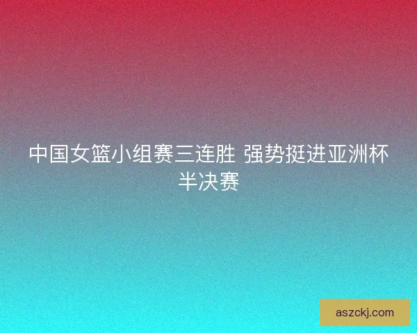 中国女篮小组赛三连胜 强势挺进亚洲杯半决赛 中国女篮小组赛三连胜 强势挺进亚洲杯半决赛