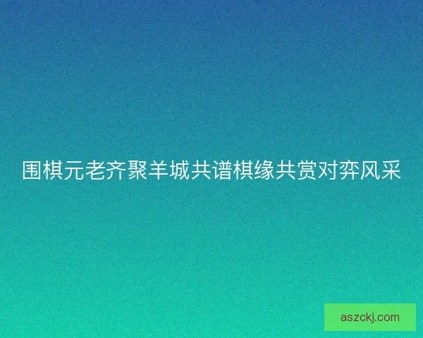 围棋元老齐聚羊城共谱棋缘共赏对弈风采 围棋元老齐聚羊城共谱棋缘共赏对弈风采