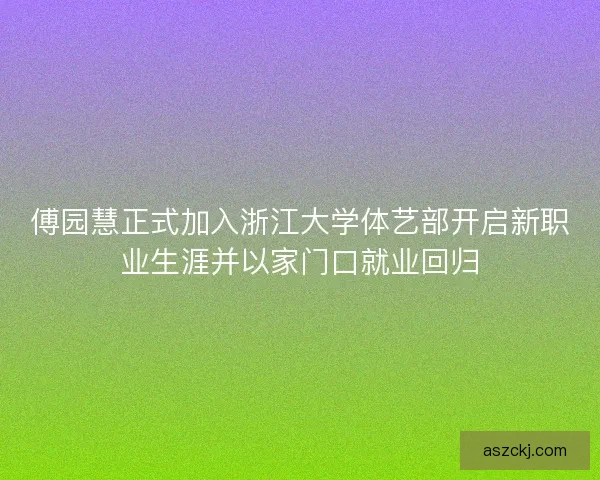 傅园慧正式加入浙江大学体艺部开启新职业生涯并以家门口就业回归