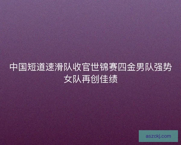 中国短道速滑队收官世锦赛四金男队强势女队再创佳绩 中国短道速滑队收官世锦赛四金男队强势女队再创佳绩