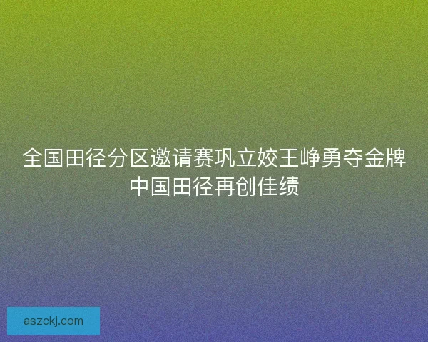 全国田径分区邀请赛巩立姣王峥勇夺金牌中国田径再创佳绩