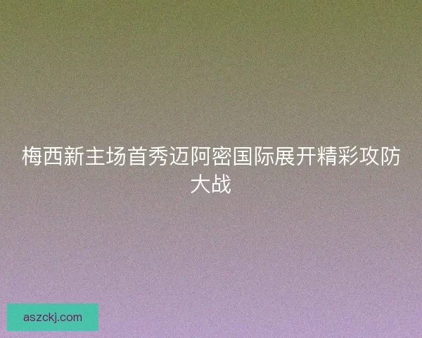 梅西新主场首秀迈阿密国际展开精彩攻防大战 梅西新主场首秀迈阿密国际展开精彩攻防大战