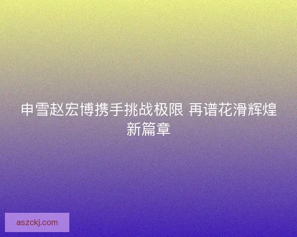 申雪赵宏博携手挑战极限 再谱花滑辉煌新篇章 申雪赵宏博携手挑战极限 再谱花滑辉煌新篇章