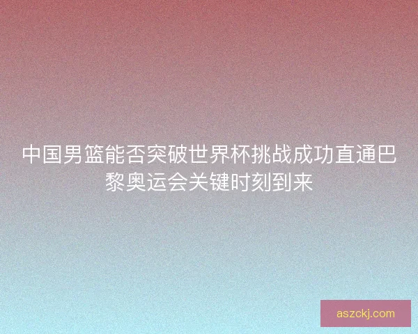 中国男篮能否突破世界杯挑战成功直通巴黎奥运会关键时刻到来